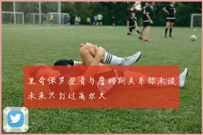 里奇保罗澄清与詹姆斯关系称未谈未来只打过高尔夫