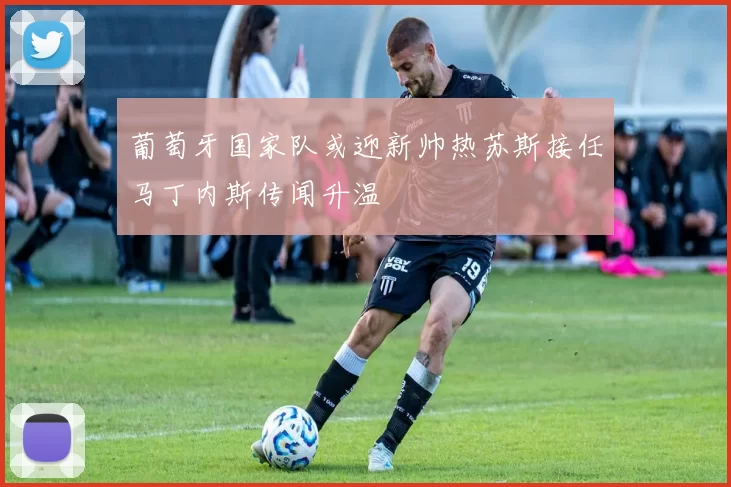 葡萄牙国家队或迎新帅热苏斯接任马丁内斯传闻升温