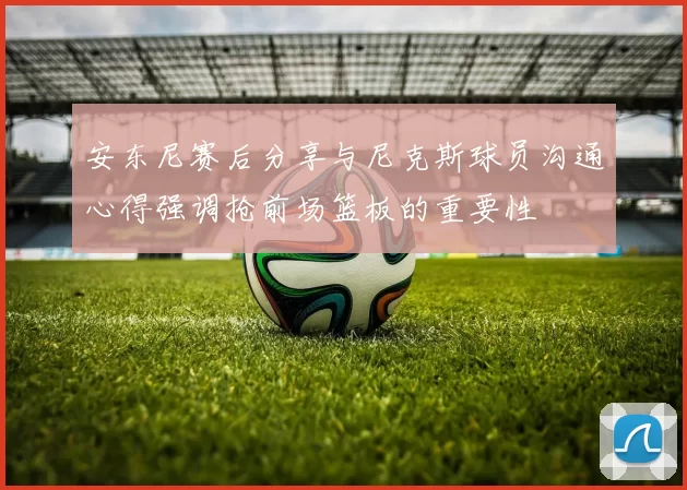 安东尼赛后分享与尼克斯球员沟通心得强调抢前场篮板的重要性