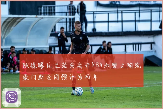 欧媒曝瓦兰若或离开NBA加盟立陶宛豪门新合同预计为两年