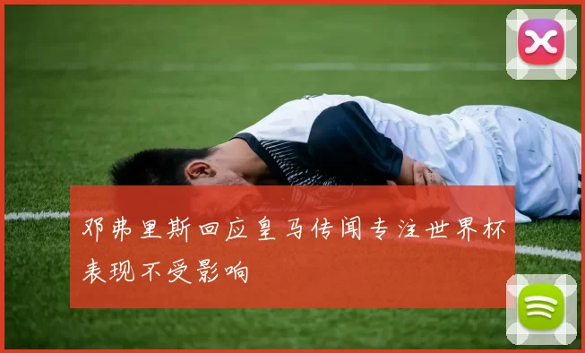 邓弗里斯回应皇马传闻专注世界杯表现不受影响