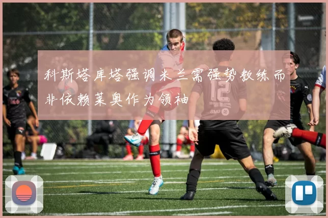 科斯塔库塔强调米兰需强势教练而非依赖莱奥作为领袖