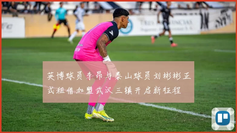 英博球员李昂与泰山球员刘彬彬正式租借加盟武汉三镇开启新征程