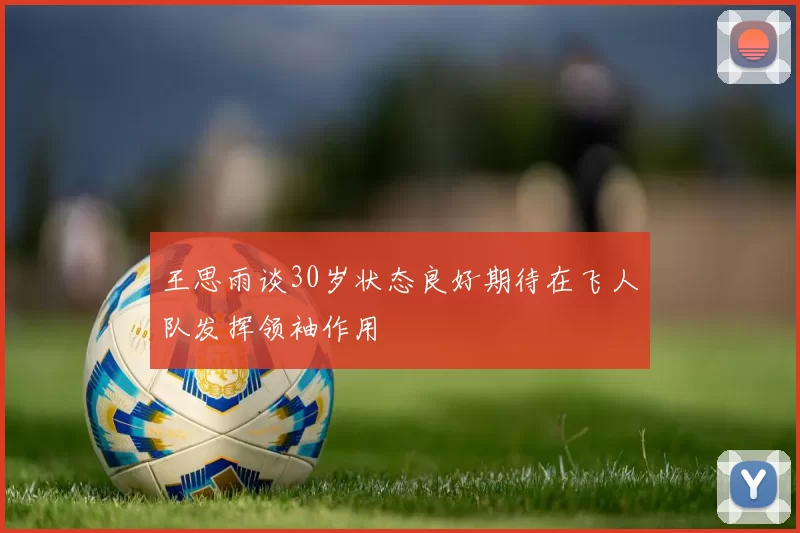 王思雨谈30岁状态良好期待在飞人队发挥领袖作用
