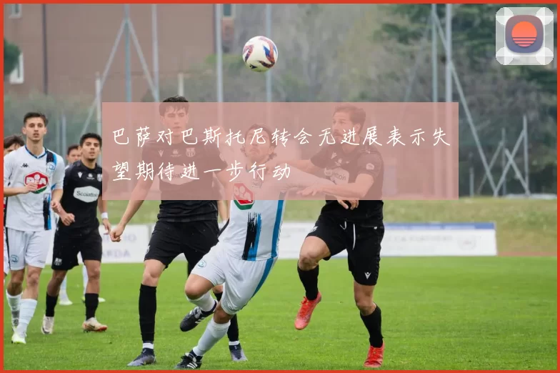 巴萨对巴斯托尼转会无进展表示失望期待进一步行动