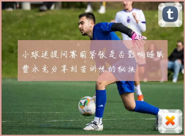 小球迷提问赛前紧张是否影响睡眠曹永竞分享刻苦训练的秘诀