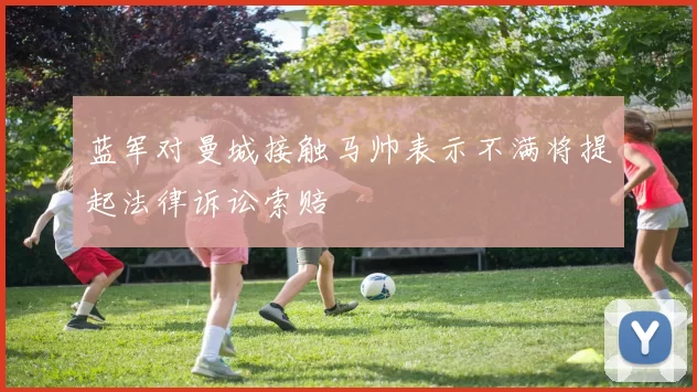 蓝军对曼城接触马帅表示不满将提起法律诉讼索赔