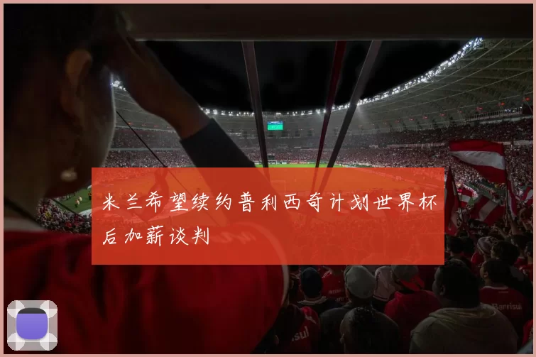米兰希望续约普利西奇计划世界杯后加薪谈判