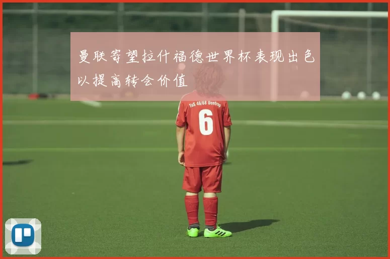 曼联寄望拉什福德世界杯表现出色以提高转会价值