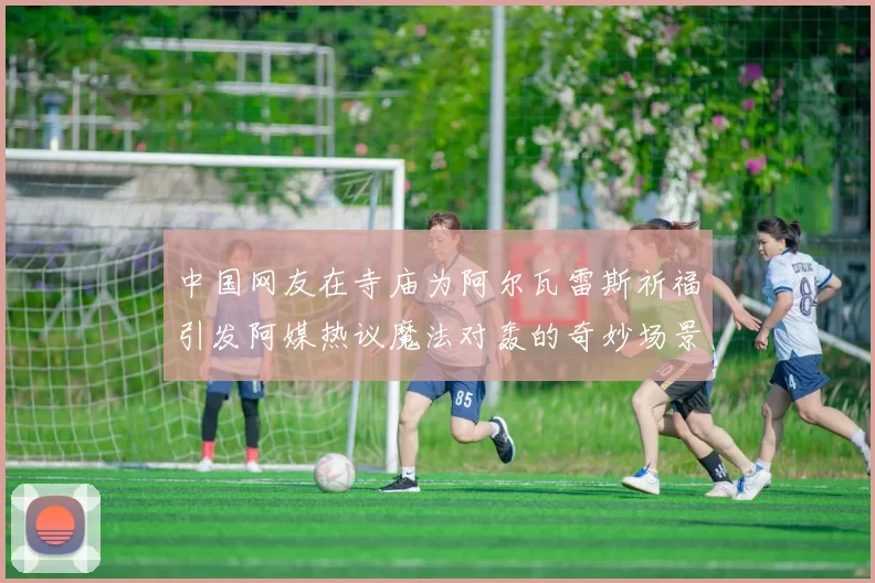 中国网友在寺庙为阿尔瓦雷斯祈福引发阿媒热议魔法对轰的奇妙场景