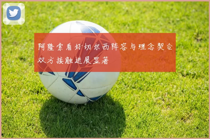 阿隆索看好切尔西阵容与理念契合双方接触进展显著