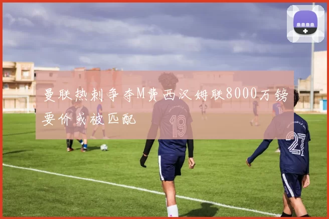 曼联热刺争夺M费西汉姆联8000万镑要价或被匹配