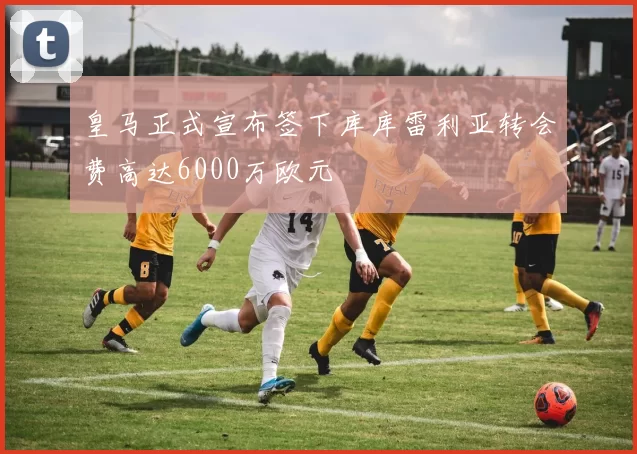 皇马正式宣布签下库库雷利亚转会费高达6000万欧元