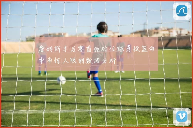 詹姆斯季后赛首轮对位球员投篮命中率惊人限制数据分析